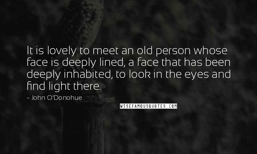 John O'Donohue Quotes: It is lovely to meet an old person whose face is deeply lined, a face that has been deeply inhabited, to look in the eyes and find light there.