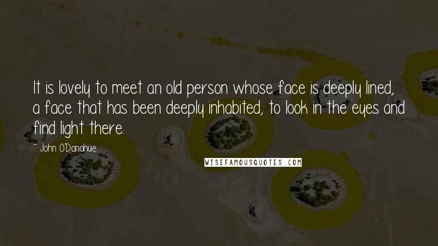 John O'Donohue Quotes: It is lovely to meet an old person whose face is deeply lined, a face that has been deeply inhabited, to look in the eyes and find light there.
