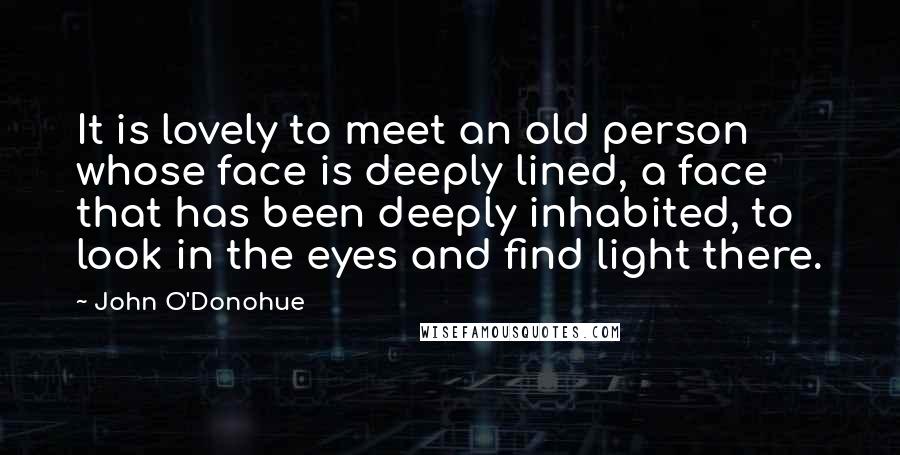 John O'Donohue Quotes: It is lovely to meet an old person whose face is deeply lined, a face that has been deeply inhabited, to look in the eyes and find light there.