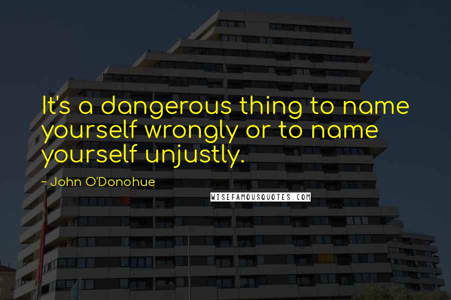 John O'Donohue Quotes: It's a dangerous thing to name yourself wrongly or to name yourself unjustly.
