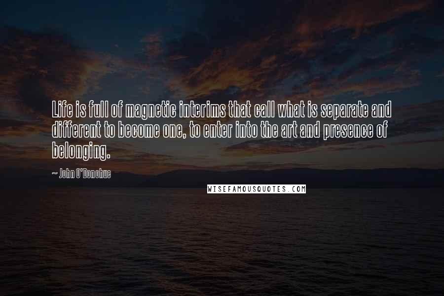 John O'Donohue Quotes: Life is full of magnetic interims that call what is separate and different to become one, to enter into the art and presence of belonging.