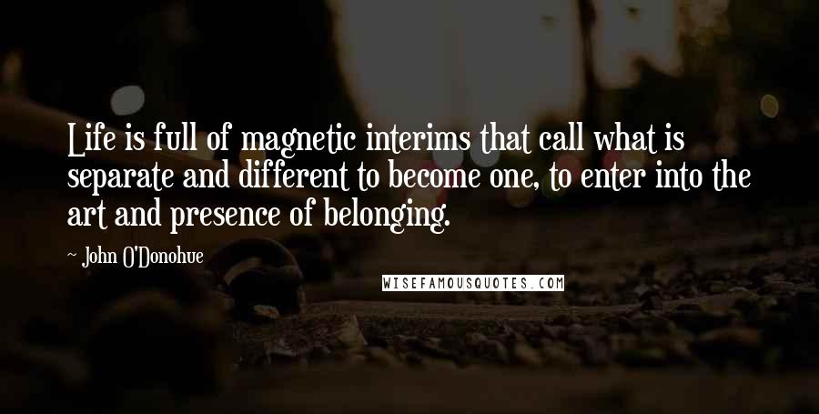 John O'Donohue Quotes: Life is full of magnetic interims that call what is separate and different to become one, to enter into the art and presence of belonging.