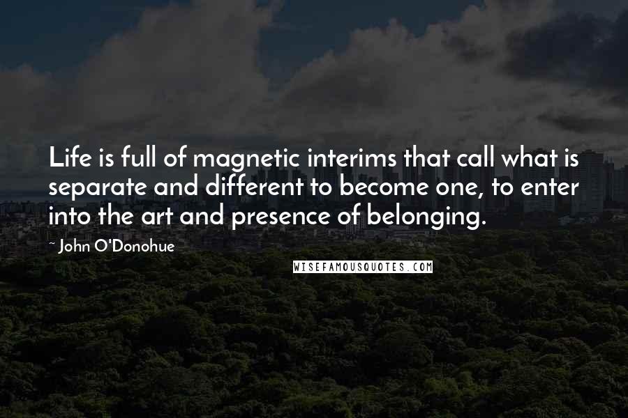 John O'Donohue Quotes: Life is full of magnetic interims that call what is separate and different to become one, to enter into the art and presence of belonging.