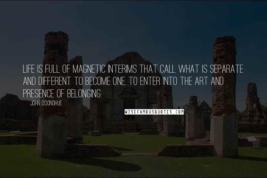 John O'Donohue Quotes: Life is full of magnetic interims that call what is separate and different to become one, to enter into the art and presence of belonging.