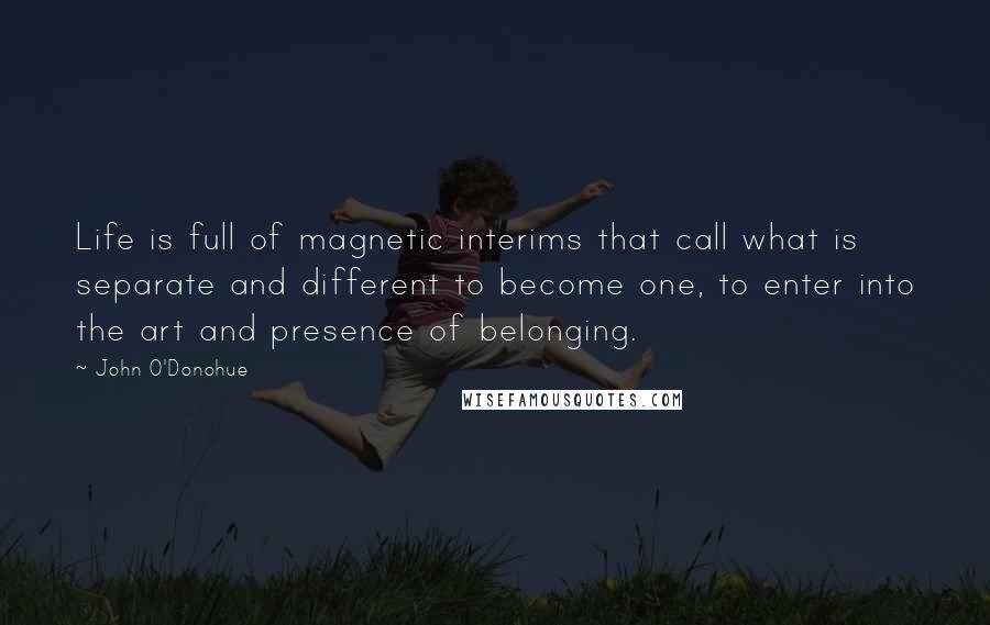 John O'Donohue Quotes: Life is full of magnetic interims that call what is separate and different to become one, to enter into the art and presence of belonging.
