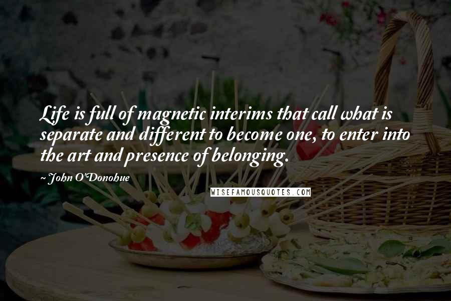 John O'Donohue Quotes: Life is full of magnetic interims that call what is separate and different to become one, to enter into the art and presence of belonging.