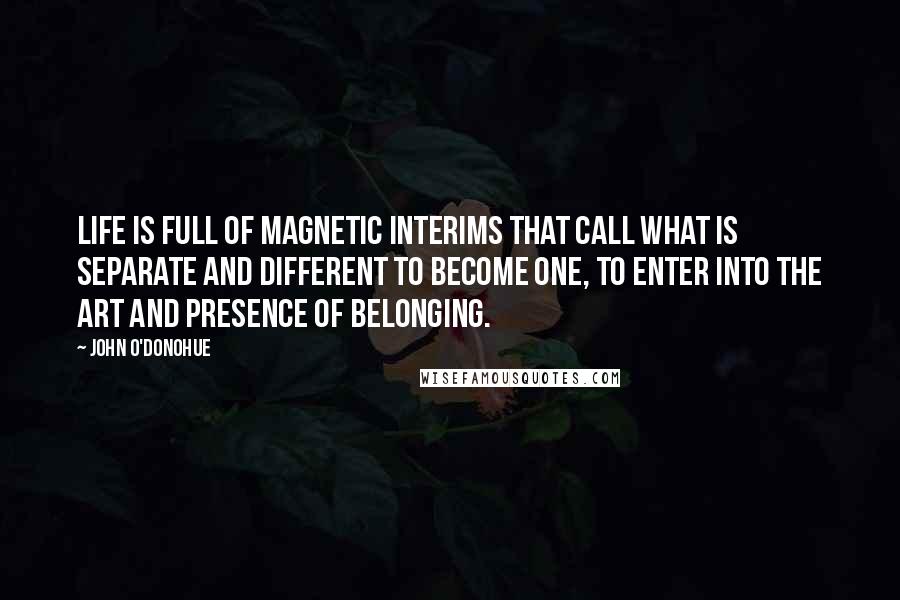 John O'Donohue Quotes: Life is full of magnetic interims that call what is separate and different to become one, to enter into the art and presence of belonging.