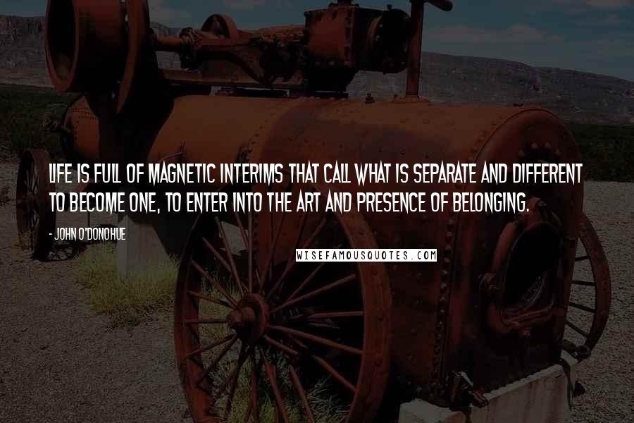 John O'Donohue Quotes: Life is full of magnetic interims that call what is separate and different to become one, to enter into the art and presence of belonging.