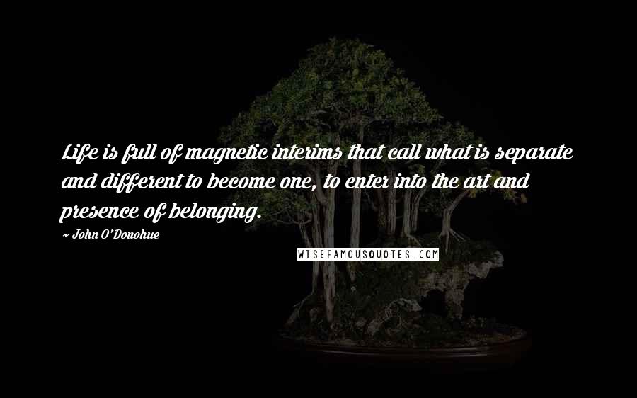 John O'Donohue Quotes: Life is full of magnetic interims that call what is separate and different to become one, to enter into the art and presence of belonging.
