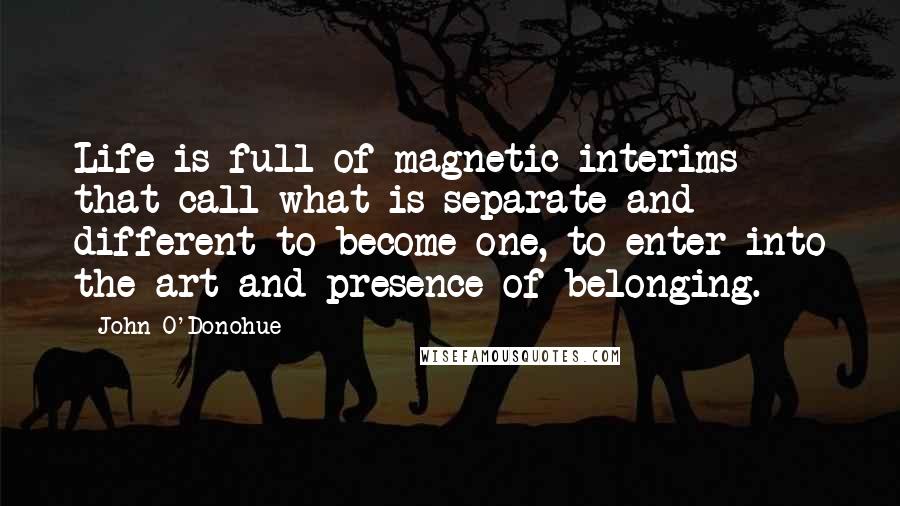 John O'Donohue Quotes: Life is full of magnetic interims that call what is separate and different to become one, to enter into the art and presence of belonging.