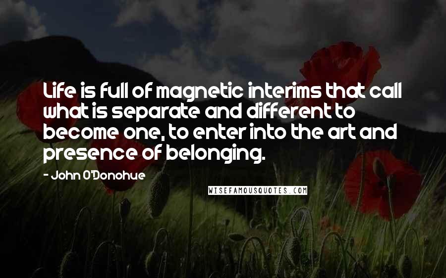 John O'Donohue Quotes: Life is full of magnetic interims that call what is separate and different to become one, to enter into the art and presence of belonging.