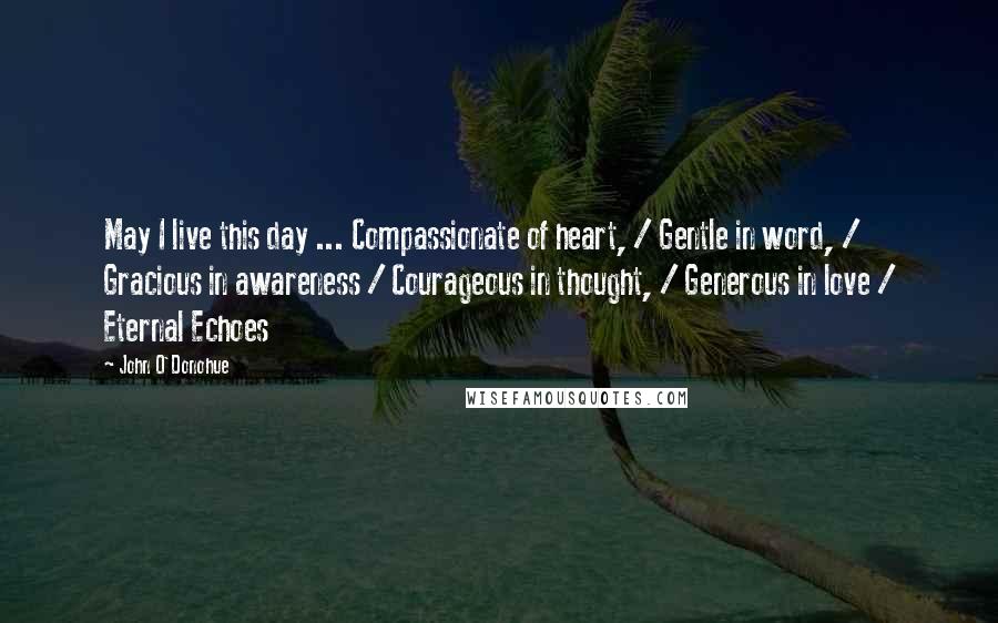 John O'Donohue Quotes: May I live this day ... Compassionate of heart, / Gentle in word, / Gracious in awareness / Courageous in thought, / Generous in love / Eternal Echoes