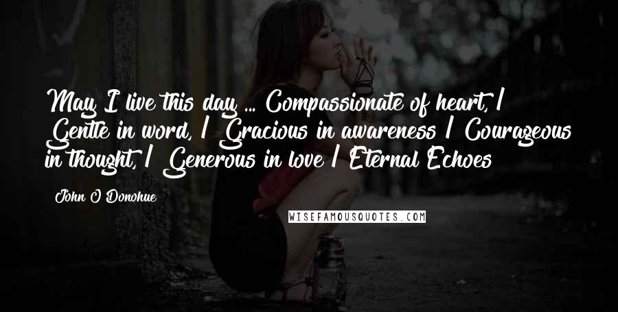 John O'Donohue Quotes: May I live this day ... Compassionate of heart, / Gentle in word, / Gracious in awareness / Courageous in thought, / Generous in love / Eternal Echoes