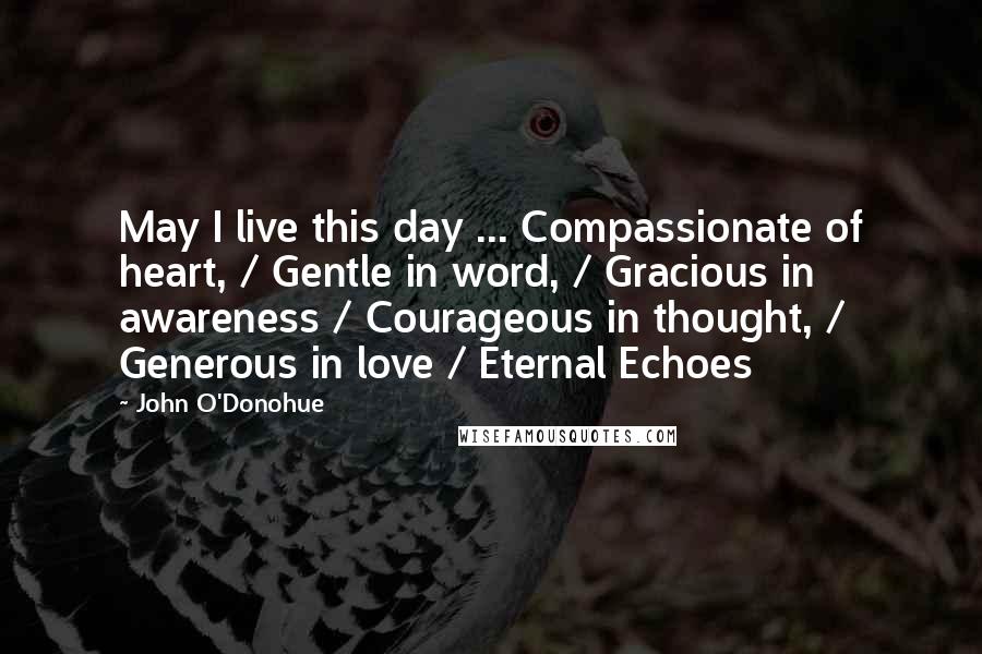 John O'Donohue Quotes: May I live this day ... Compassionate of heart, / Gentle in word, / Gracious in awareness / Courageous in thought, / Generous in love / Eternal Echoes