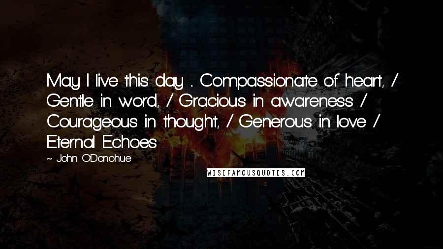 John O'Donohue Quotes: May I live this day ... Compassionate of heart, / Gentle in word, / Gracious in awareness / Courageous in thought, / Generous in love / Eternal Echoes