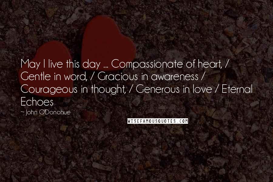 John O'Donohue Quotes: May I live this day ... Compassionate of heart, / Gentle in word, / Gracious in awareness / Courageous in thought, / Generous in love / Eternal Echoes