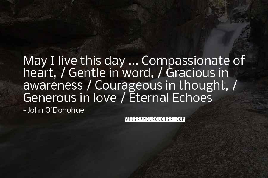 John O'Donohue Quotes: May I live this day ... Compassionate of heart, / Gentle in word, / Gracious in awareness / Courageous in thought, / Generous in love / Eternal Echoes