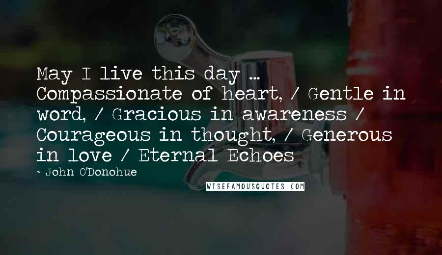 John O'Donohue Quotes: May I live this day ... Compassionate of heart, / Gentle in word, / Gracious in awareness / Courageous in thought, / Generous in love / Eternal Echoes