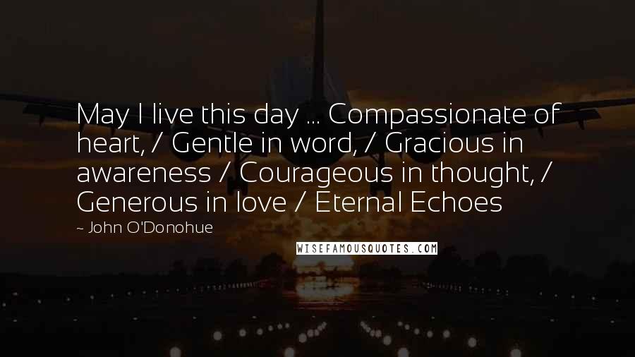 John O'Donohue Quotes: May I live this day ... Compassionate of heart, / Gentle in word, / Gracious in awareness / Courageous in thought, / Generous in love / Eternal Echoes