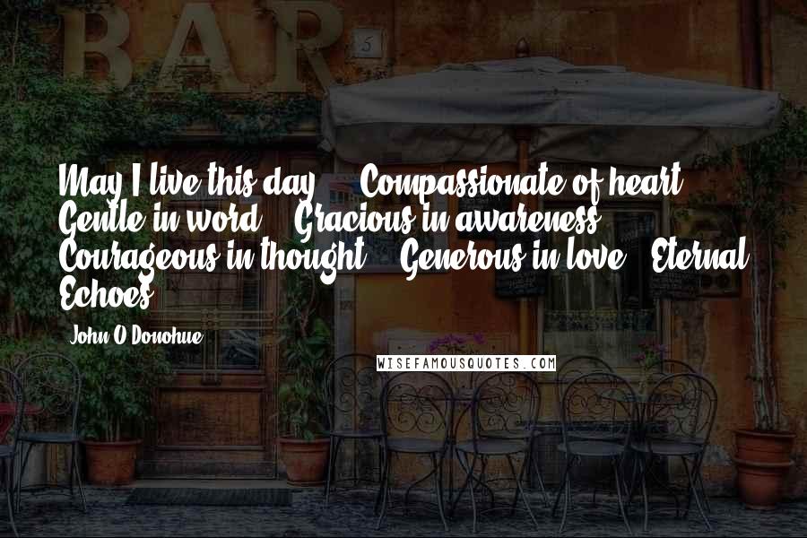 John O'Donohue Quotes: May I live this day ... Compassionate of heart, / Gentle in word, / Gracious in awareness / Courageous in thought, / Generous in love / Eternal Echoes