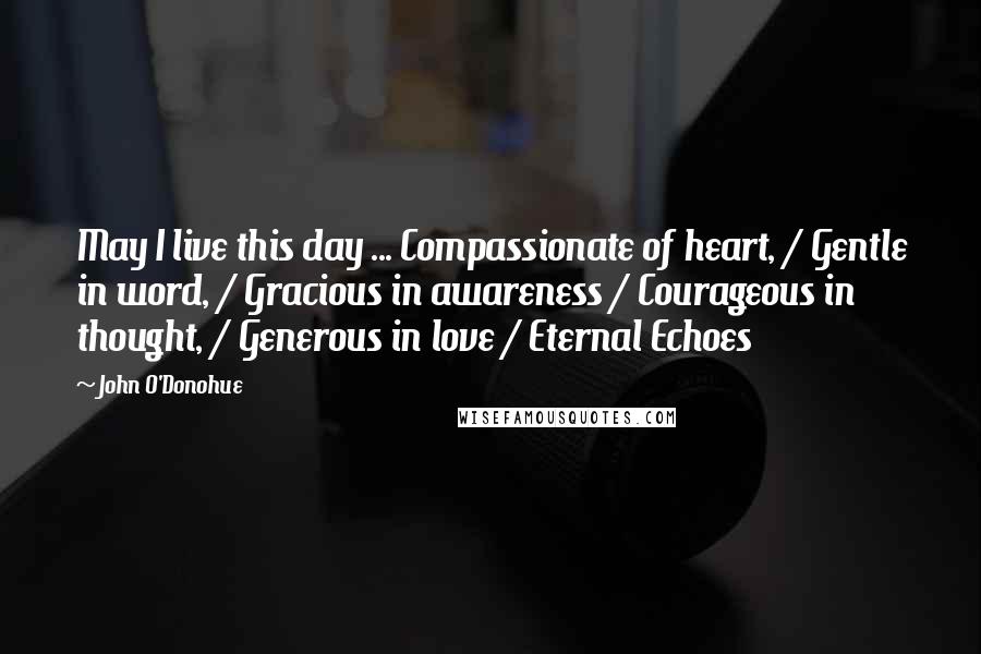 John O'Donohue Quotes: May I live this day ... Compassionate of heart, / Gentle in word, / Gracious in awareness / Courageous in thought, / Generous in love / Eternal Echoes