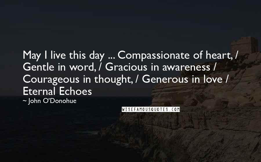 John O'Donohue Quotes: May I live this day ... Compassionate of heart, / Gentle in word, / Gracious in awareness / Courageous in thought, / Generous in love / Eternal Echoes