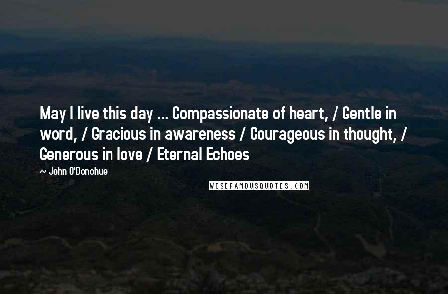 John O'Donohue Quotes: May I live this day ... Compassionate of heart, / Gentle in word, / Gracious in awareness / Courageous in thought, / Generous in love / Eternal Echoes