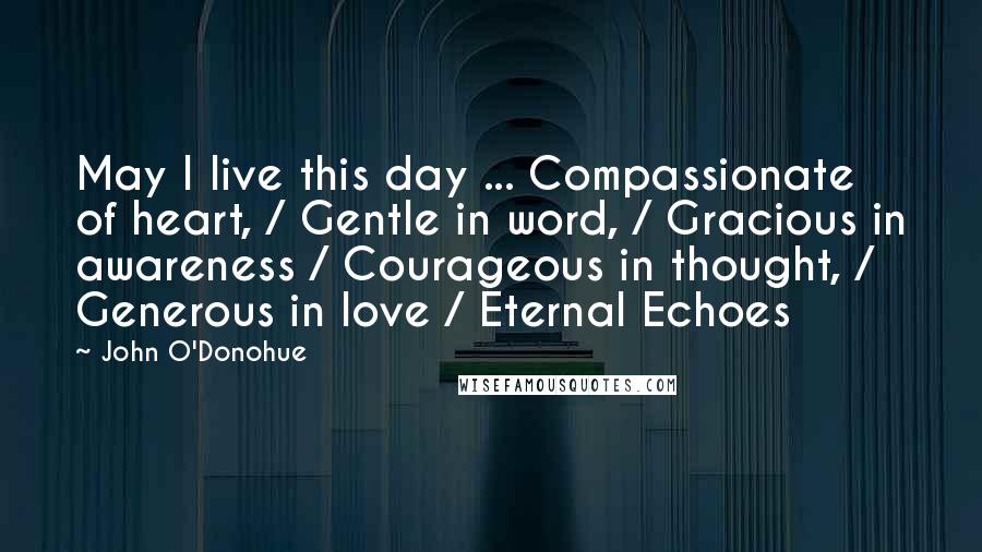 John O'Donohue Quotes: May I live this day ... Compassionate of heart, / Gentle in word, / Gracious in awareness / Courageous in thought, / Generous in love / Eternal Echoes