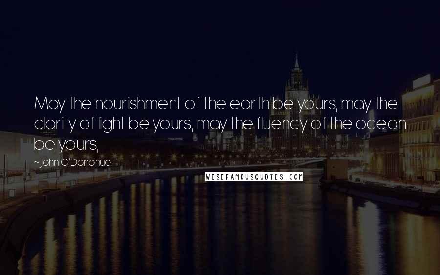 John O'Donohue Quotes: May the nourishment of the earth be yours, may the clarity of light be yours, may the fluency of the ocean be yours,