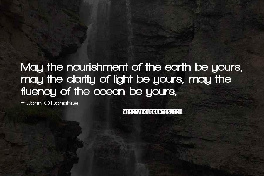 John O'Donohue Quotes: May the nourishment of the earth be yours, may the clarity of light be yours, may the fluency of the ocean be yours,