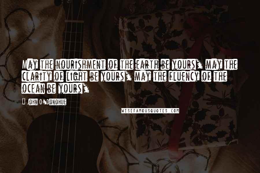 John O'Donohue Quotes: May the nourishment of the earth be yours, may the clarity of light be yours, may the fluency of the ocean be yours,