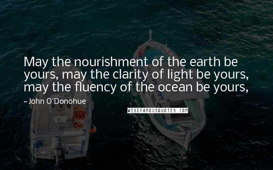 John O'Donohue Quotes: May the nourishment of the earth be yours, may the clarity of light be yours, may the fluency of the ocean be yours,
