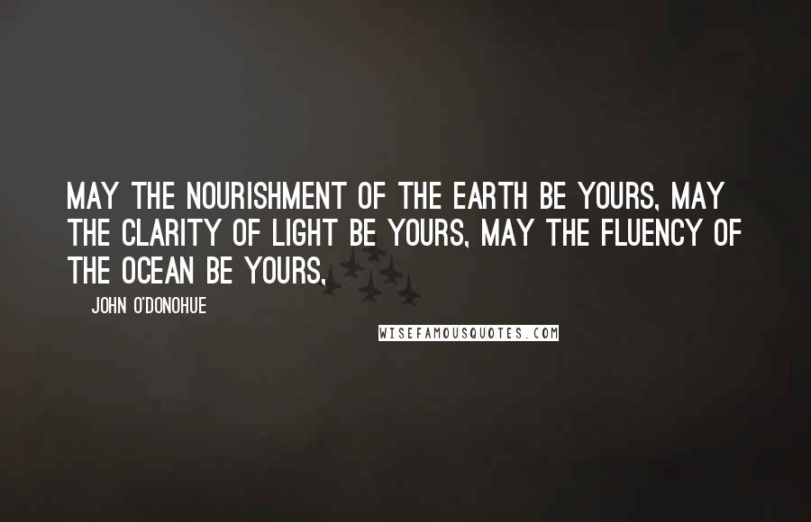 John O'Donohue Quotes: May the nourishment of the earth be yours, may the clarity of light be yours, may the fluency of the ocean be yours,