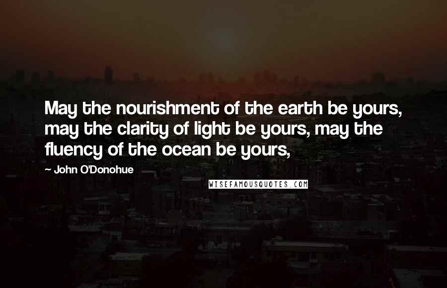 John O'Donohue Quotes: May the nourishment of the earth be yours, may the clarity of light be yours, may the fluency of the ocean be yours,