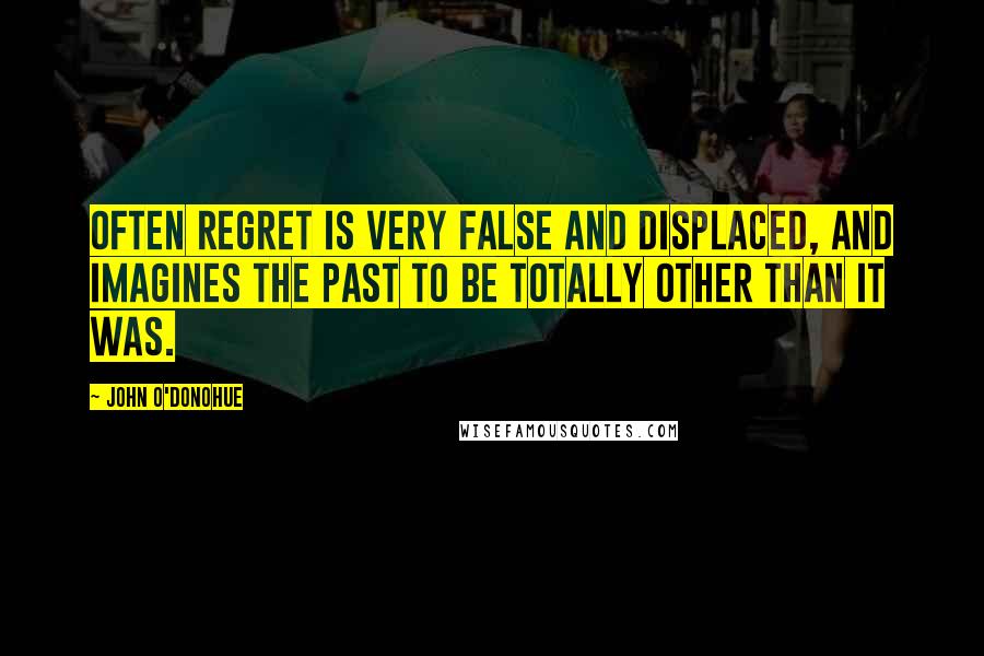 John O'Donohue Quotes: Often regret is very false and displaced, and imagines the past to be totally other than it was.