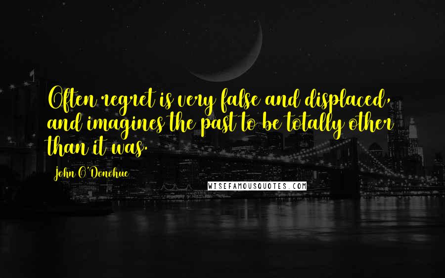 John O'Donohue Quotes: Often regret is very false and displaced, and imagines the past to be totally other than it was.