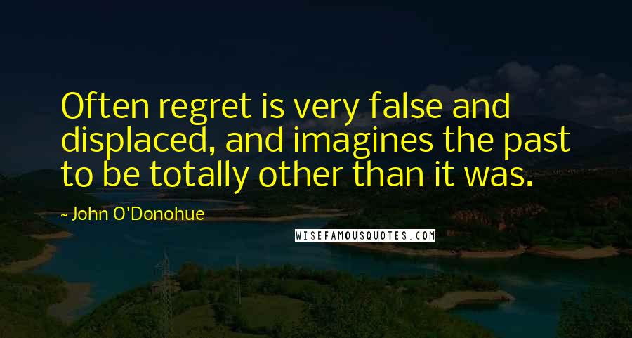 John O'Donohue Quotes: Often regret is very false and displaced, and imagines the past to be totally other than it was.