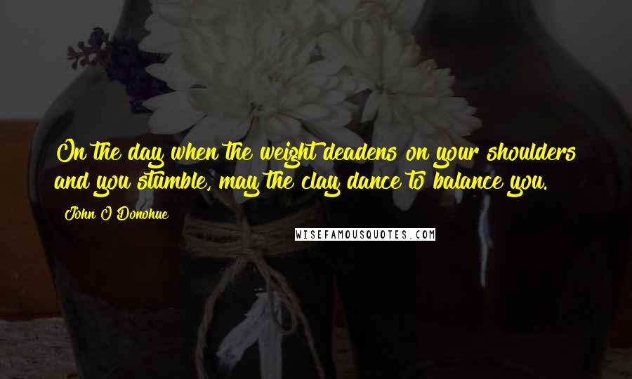 John O'Donohue Quotes: On the day when the weight deadens on your shoulders and you stumble, may the clay dance to balance you.