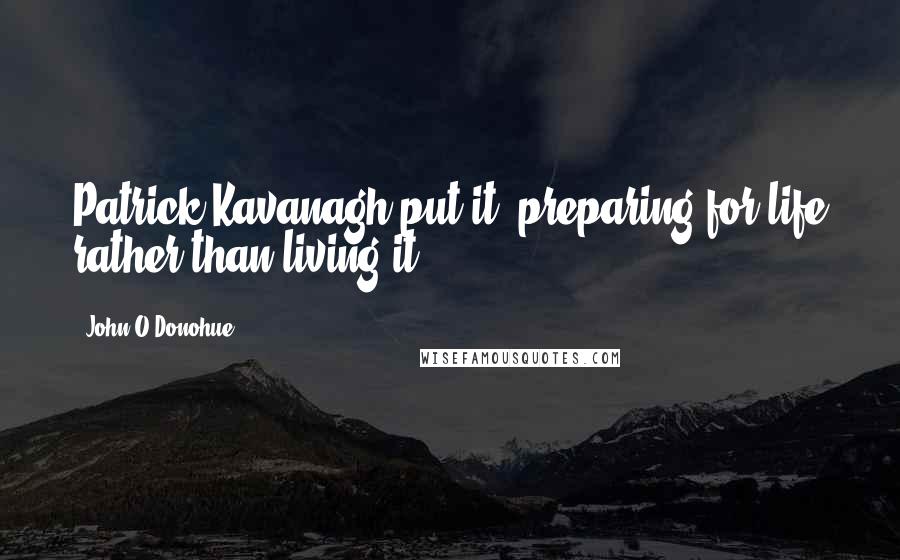 John O'Donohue Quotes: Patrick Kavanagh put it, preparing for life rather than living it.