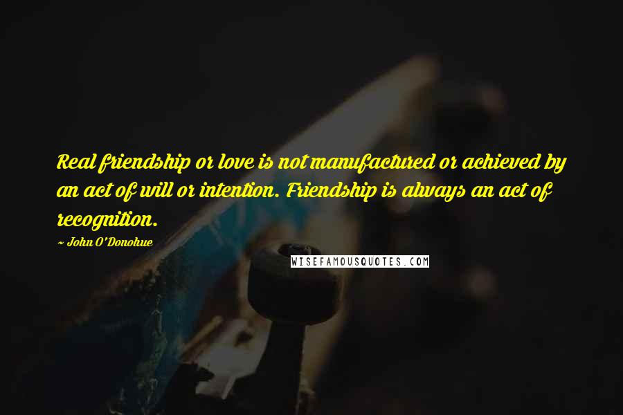 John O'Donohue Quotes: Real friendship or love is not manufactured or achieved by an act of will or intention. Friendship is always an act of recognition.