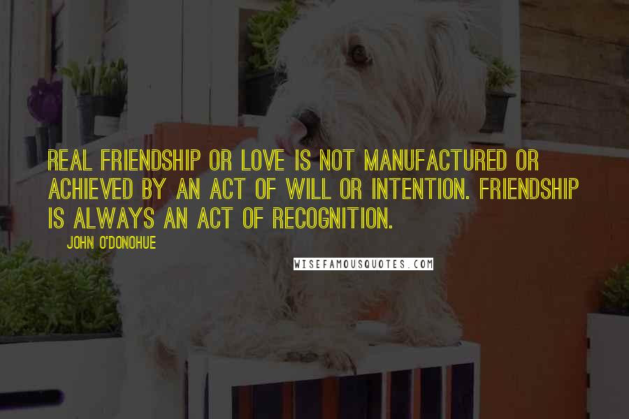 John O'Donohue Quotes: Real friendship or love is not manufactured or achieved by an act of will or intention. Friendship is always an act of recognition.