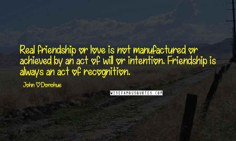 John O'Donohue Quotes: Real friendship or love is not manufactured or achieved by an act of will or intention. Friendship is always an act of recognition.