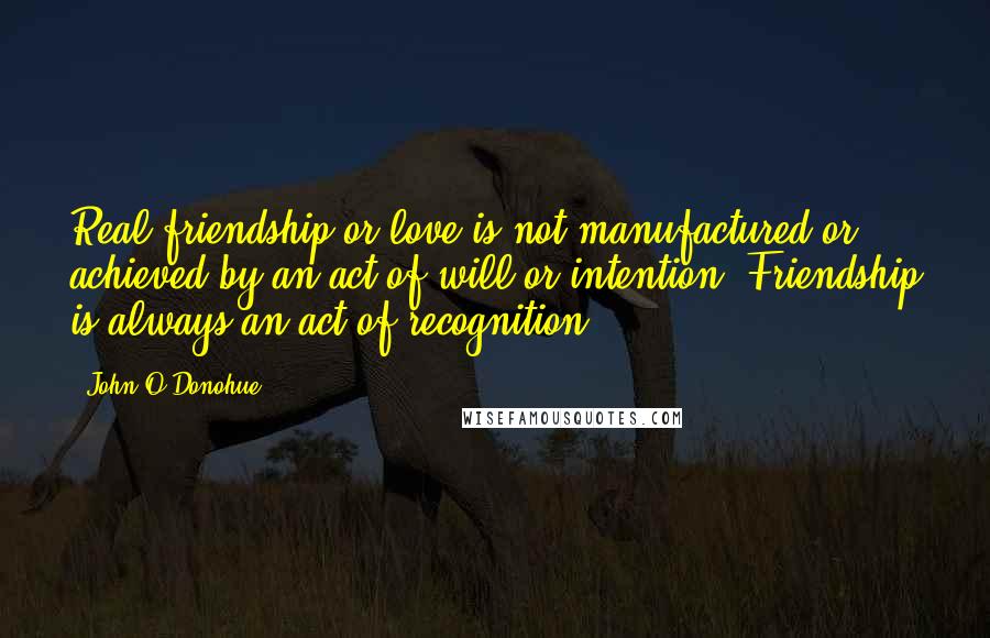 John O'Donohue Quotes: Real friendship or love is not manufactured or achieved by an act of will or intention. Friendship is always an act of recognition.