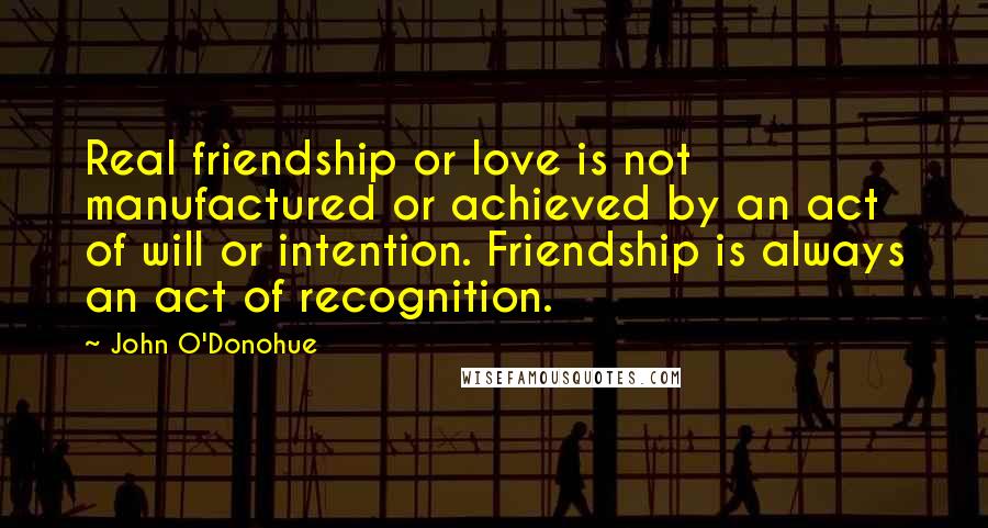 John O'Donohue Quotes: Real friendship or love is not manufactured or achieved by an act of will or intention. Friendship is always an act of recognition.