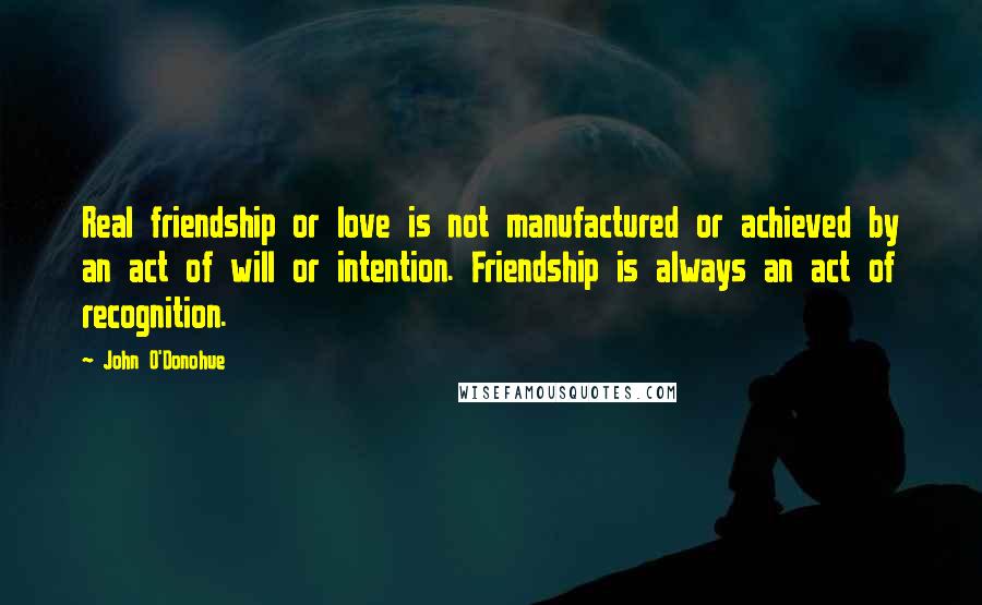 John O'Donohue Quotes: Real friendship or love is not manufactured or achieved by an act of will or intention. Friendship is always an act of recognition.