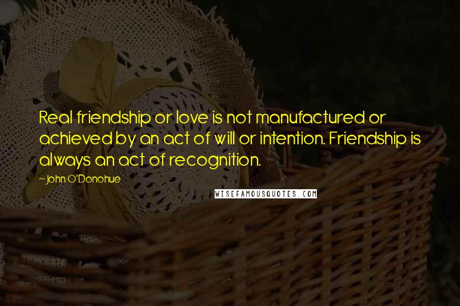 John O'Donohue Quotes: Real friendship or love is not manufactured or achieved by an act of will or intention. Friendship is always an act of recognition.