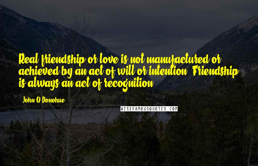 John O'Donohue Quotes: Real friendship or love is not manufactured or achieved by an act of will or intention. Friendship is always an act of recognition.