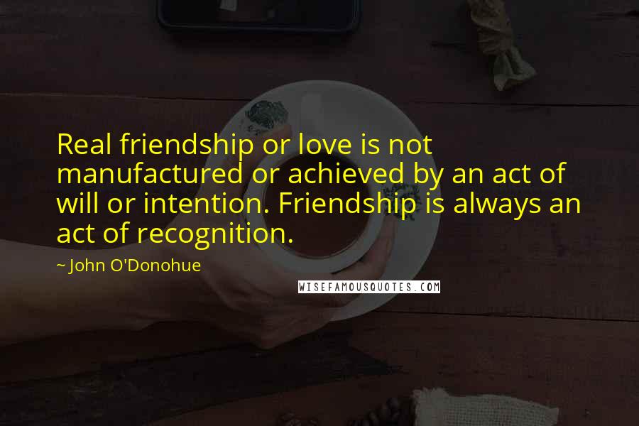 John O'Donohue Quotes: Real friendship or love is not manufactured or achieved by an act of will or intention. Friendship is always an act of recognition.