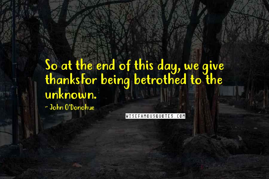 John O'Donohue Quotes: So at the end of this day, we give thanksFor being betrothed to the unknown.