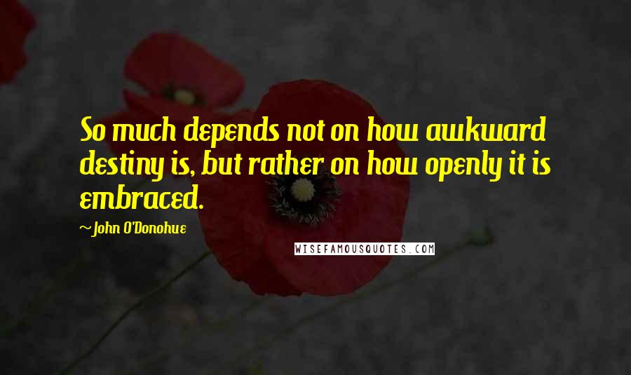 John O'Donohue Quotes: So much depends not on how awkward destiny is, but rather on how openly it is embraced.